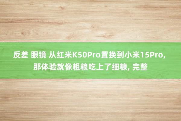 反差 眼镜 从红米K50Pro置换到小米15Pro， 那体验就像粗粮吃上了细糠， 完整