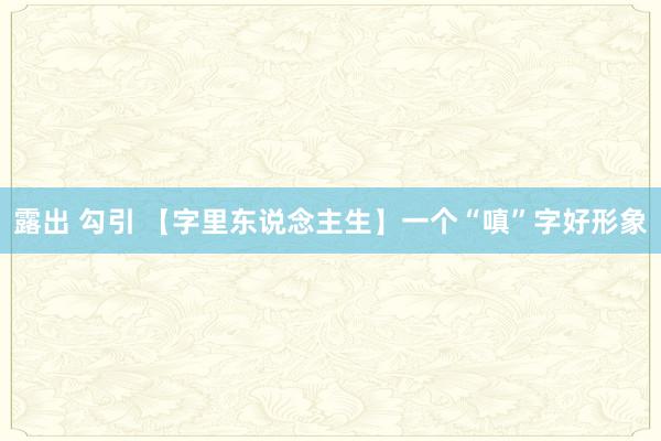 露出 勾引 【字里东说念主生】一个“嗔”字好形象