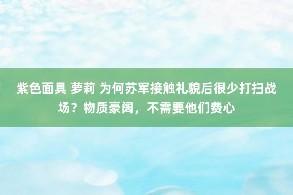 紫色面具 萝莉 为何苏军接触礼貌后很少打扫战场？物质豪阔，不需要他们费心