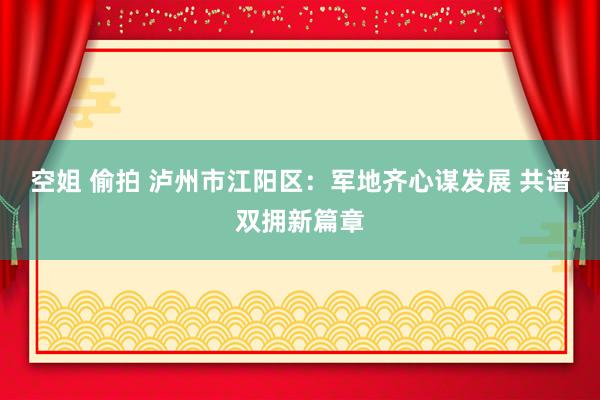 空姐 偷拍 泸州市江阳区：军地齐心谋发展 共谱双拥新篇章