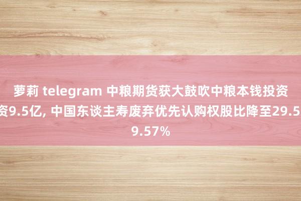 萝莉 telegram 中粮期货获大鼓吹中粮本钱投资增资9.5亿， 中国东谈主寿废弃优先认购权股比降至29.57%