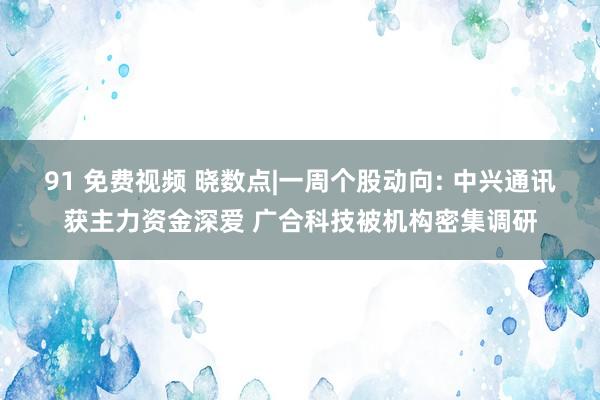 91 免费视频 晓数点|一周个股动向: 中兴通讯获主力资金深爱 广合科技被机构密集调研