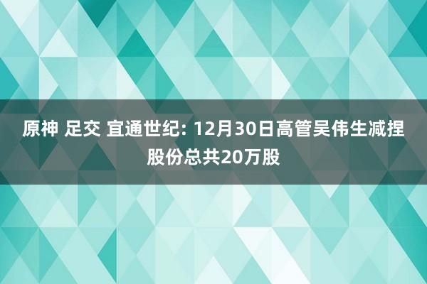 原神 足交 宜通世纪: 12月30日高管吴伟生减捏股份总共20万股