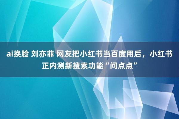 ai换脸 刘亦菲 网友把小红书当百度用后，小红书正内测新搜索功能“问点点”