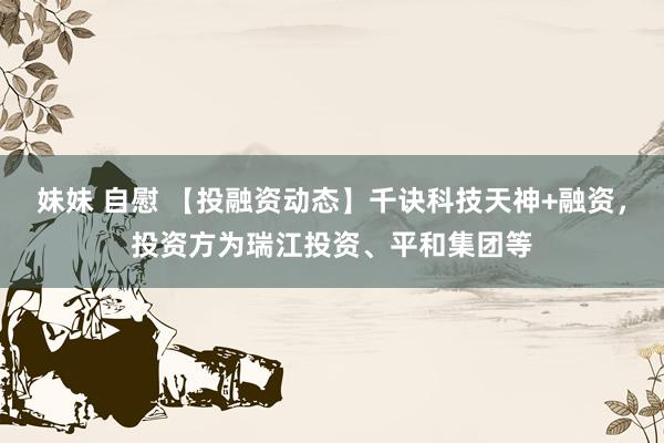 妹妹 自慰 【投融资动态】千诀科技天神+融资，投资方为瑞江投资、平和集团等