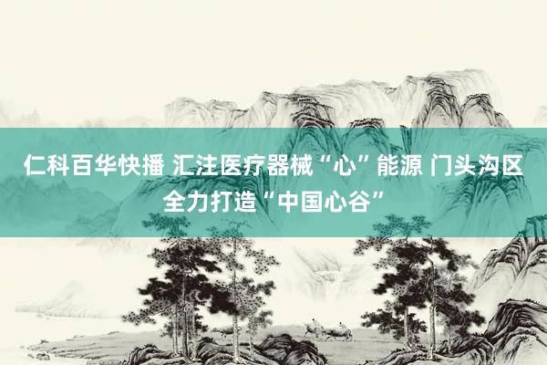 仁科百华快播 汇注医疗器械“心”能源 门头沟区全力打造“中国心谷”