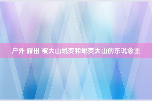 户外 露出 被大山蜕变和蜕变大山的东说念主