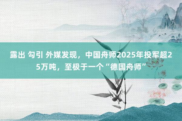 露出 勾引 外媒发现，中国舟师2025年投军超25万吨，至极于一个“德国舟师”