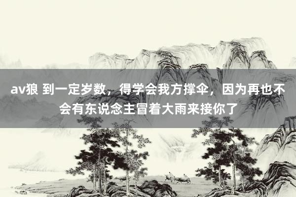 av狼 到一定岁数，得学会我方撑伞，因为再也不会有东说念主冒着大雨来接你了