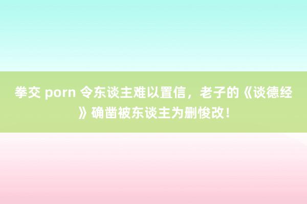 拳交 porn 令东谈主难以置信，老子的《谈德经》确凿被东谈主为删悛改！