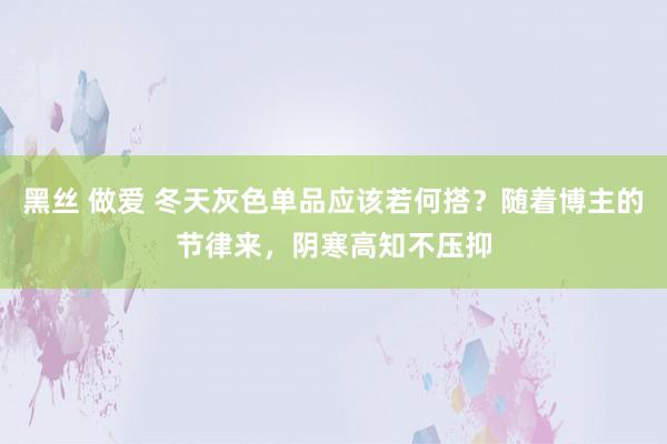 黑丝 做爱 冬天灰色单品应该若何搭？随着博主的节律来，阴寒高知不压抑