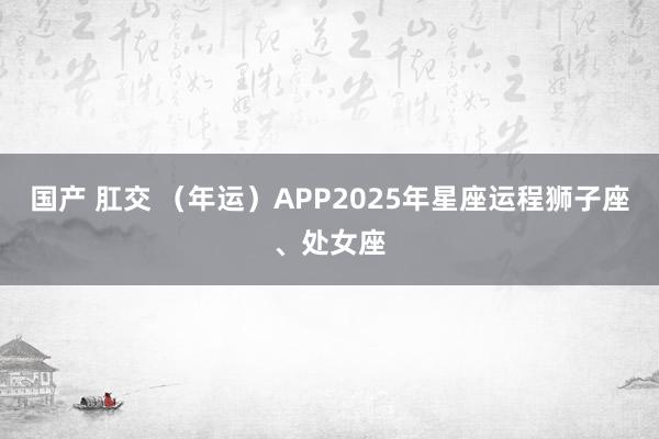 国产 肛交 （年运）APP2025年星座运程狮子座、处女座