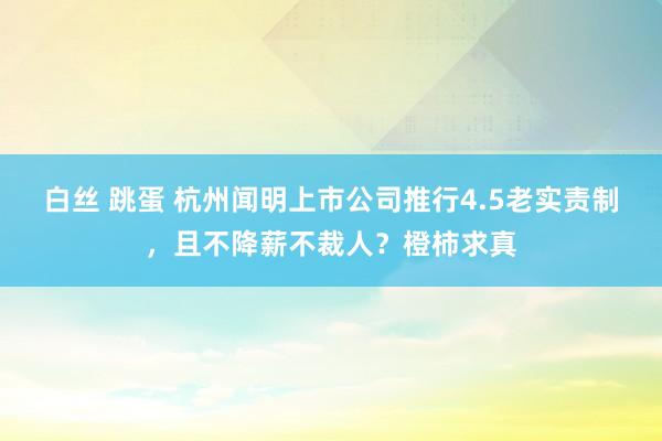 白丝 跳蛋 杭州闻明上市公司推行4.5老实责制，且不降薪不裁人？橙柿求真