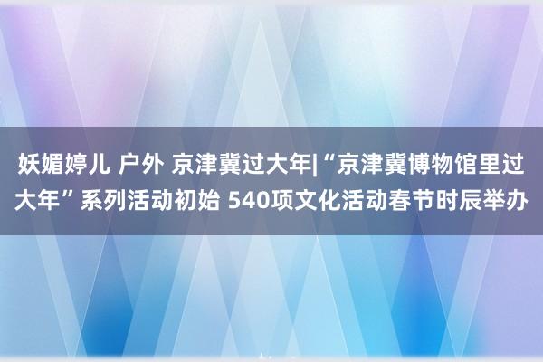 妖媚婷儿 户外 京津冀过大年|“京津冀博物馆里过大年”系列活动初始 540项文化活动春节时辰举办