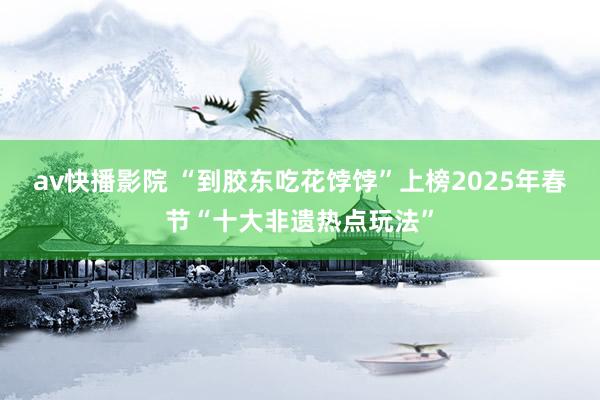 av快播影院 “到胶东吃花饽饽”上榜2025年春节“十大非遗热点玩法”