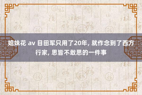 姐妹花 av 目田军只用了20年， 就作念到了西方行家， 思皆不敢思的一件事