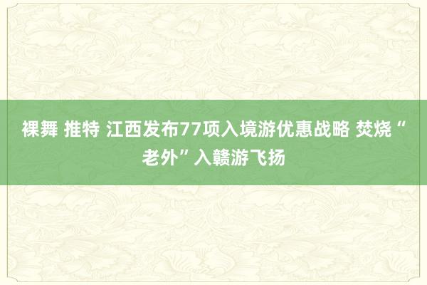 裸舞 推特 江西发布77项入境游优惠战略 焚烧“老外”入赣游飞扬