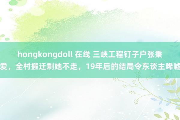 hongkongdoll 在线 三峡工程钉子户张秉爱，全村搬迁剩她不走，19年后的结局令东谈主唏嘘