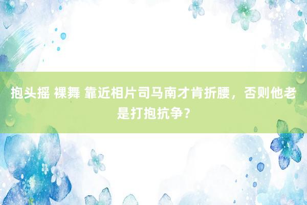 抱头摇 裸舞 靠近相片司马南才肯折腰，否则他老是打抱抗争？